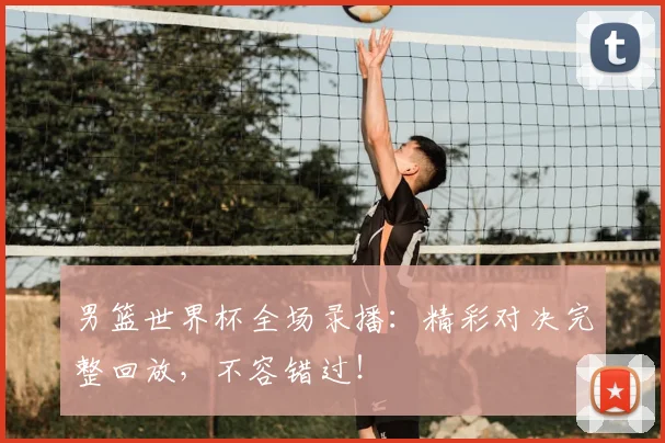 男篮世界杯全场录播：精彩对决完整回放，不容错过！