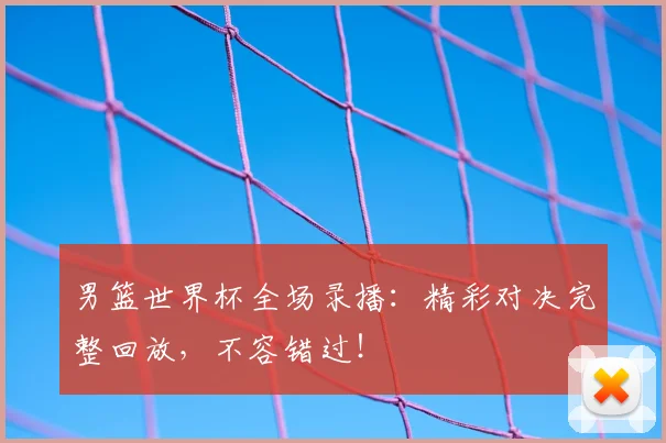 男篮世界杯全场录播：精彩对决完整回放，不容错过！