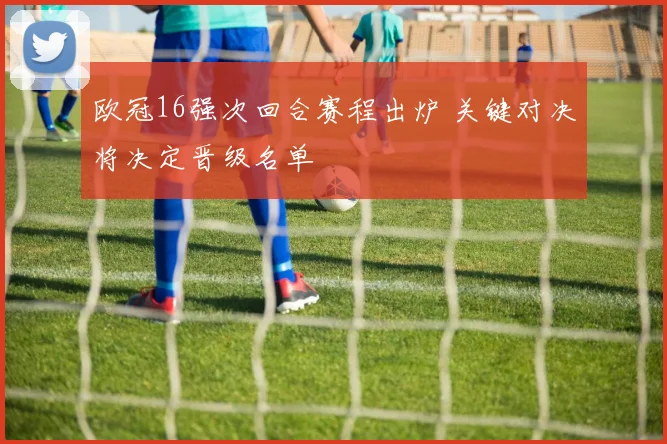 欧冠16强次回合赛程出炉 关键对决将决定晋级名单