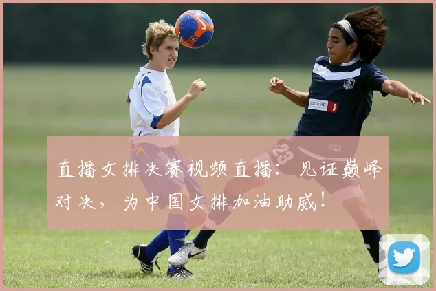 直播女排决赛视频直播：见证巅峰对决，为中国女排加油助威！