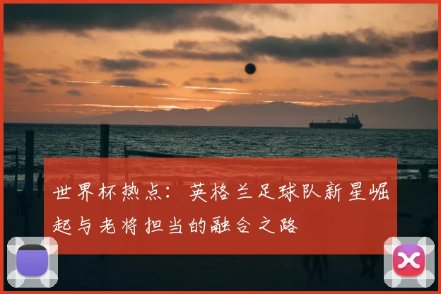 世界杯热点:英格兰足球队新星崛起与老将担当的融合之路
