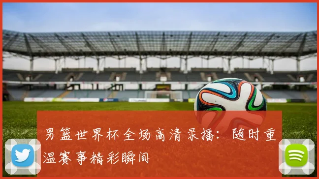 男篮世界杯全场高清录播：随时重温赛事精彩瞬间