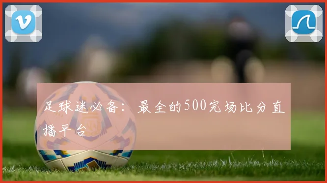 足球迷必备：最全的500完场比分直播平台