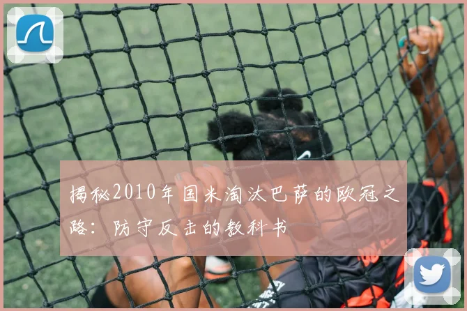 揭秘2010年国米淘汰巴萨的欧冠之路：防守反击的教科书