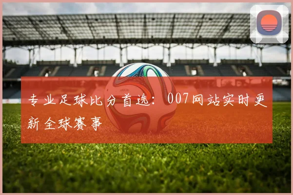 专业足球比分首选:007网站实时更新全球赛事