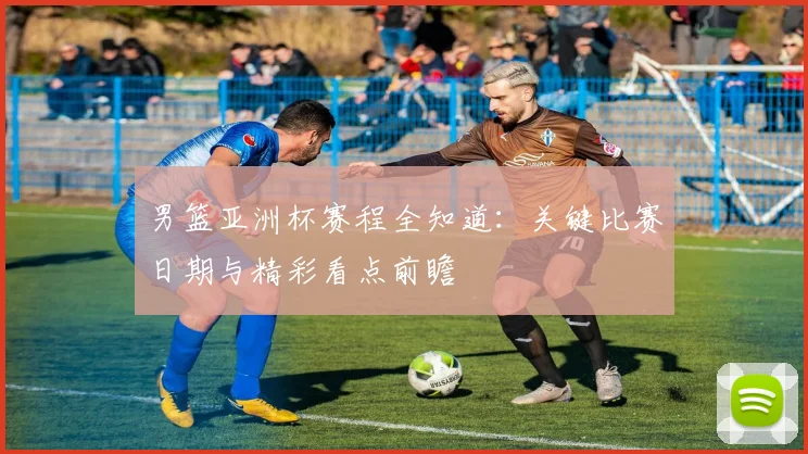 男篮亚洲杯赛程全知道：关键比赛日期与精彩看点前瞻