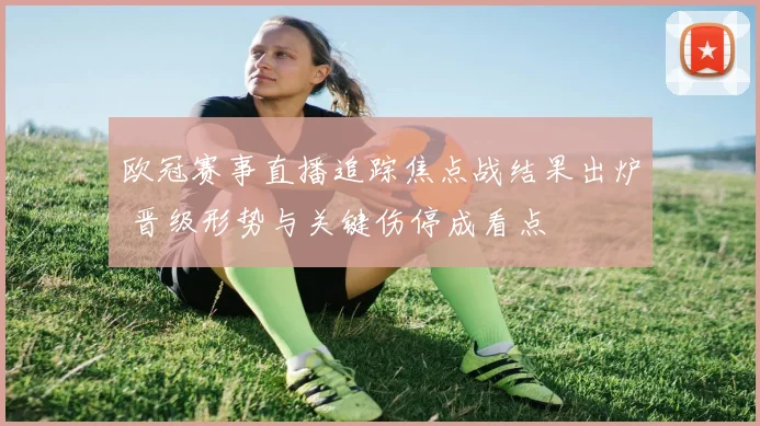 欧冠赛事直播追踪焦点战结果出炉 晋级形势与关键伤停成看点