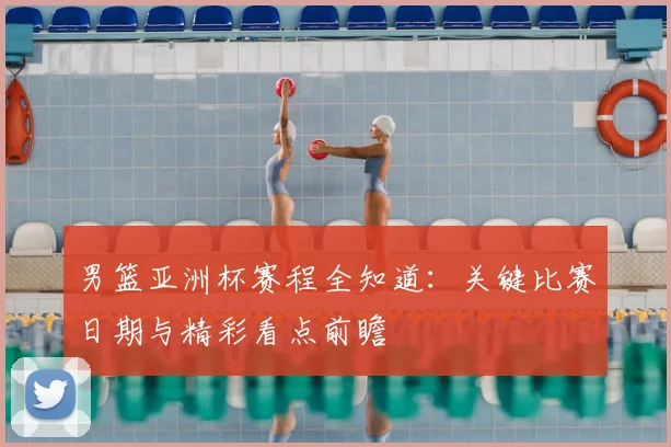 男篮亚洲杯赛程全知道：关键比赛日期与精彩看点前瞻