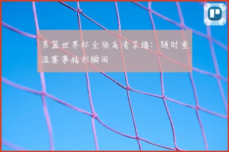 男篮世界杯全场高清录播：随时重温赛事精彩瞬间