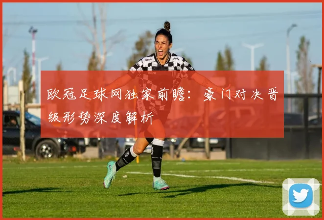 欧冠足球网独家前瞻：豪门对决晋级形势深度解析