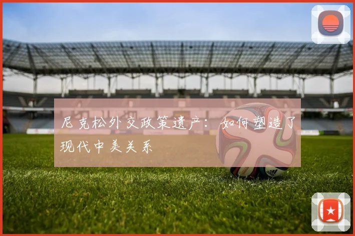 尼克松外交政策遗产:如何塑造了现代中美关系