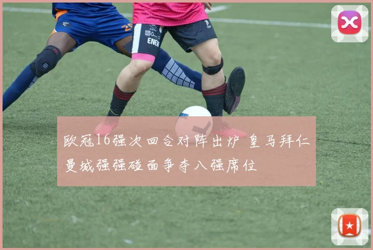 欧冠16强次回合对阵出炉 皇马拜仁曼城强强碰面争夺八强席位