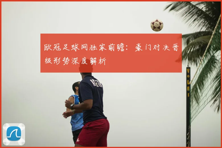 欧冠足球网独家前瞻：豪门对决晋级形势深度解析