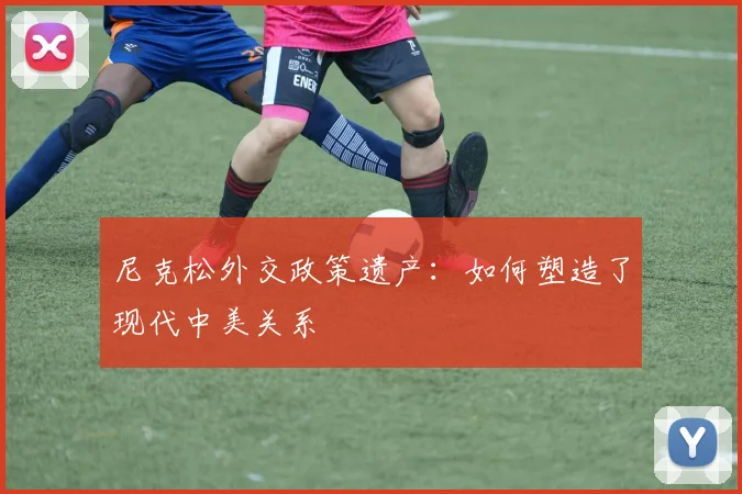 尼克松外交政策遗产:如何塑造了现代中美关系