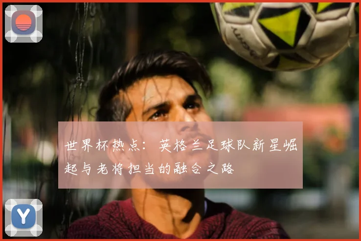 世界杯热点:英格兰足球队新星崛起与老将担当的融合之路