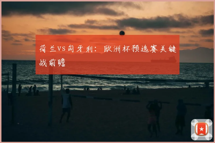 荷兰vs匈牙利:欧洲杯预选赛关键战前瞻