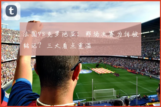 法国vs克罗地亚:那场决赛为何被铭记?三大看点重温