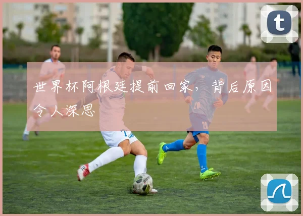 世界杯阿根廷提前回家，背后原因令人深思