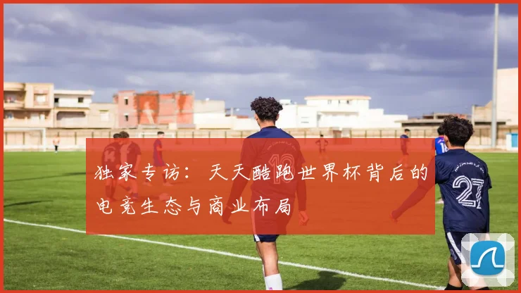 独家专访:天天酷跑世界杯背后的电竞生态与商业布局