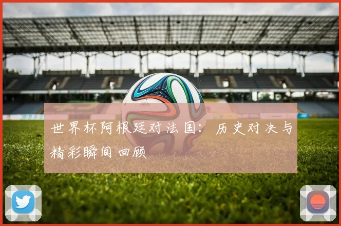 世界杯阿根廷对法国:历史对决与精彩瞬间回顾