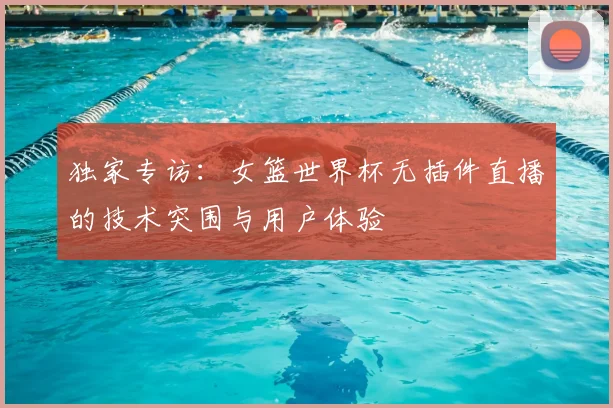 独家专访:女篮世界杯无插件直播的技术突围与用户体验