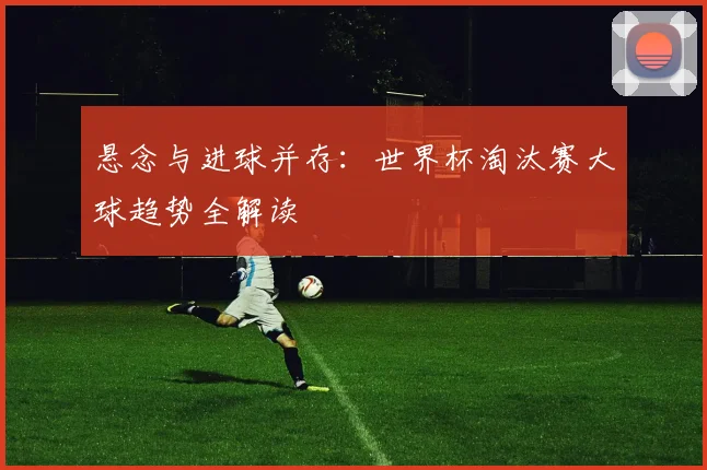 悬念与进球并存:世界杯淘汰赛大球趋势全解读