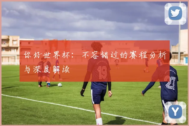 你好世界杯：不容错过的赛程分析与深度解读