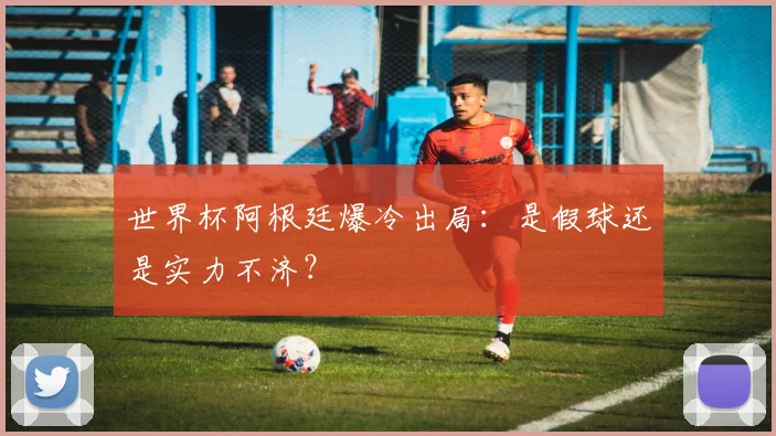 世界杯阿根廷爆冷出局:是假球还是实力不济?