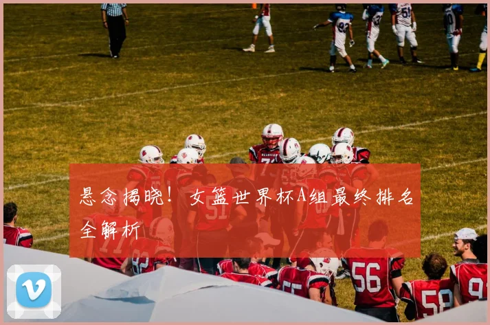 悬念揭晓!女篮世界杯A组最终排名全解析