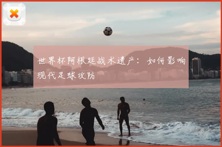 世界杯阿根廷战术遗产：如何影响现代足球攻防