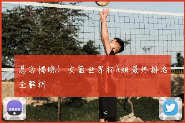 悬念揭晓!女篮世界杯A组最终排名全解析