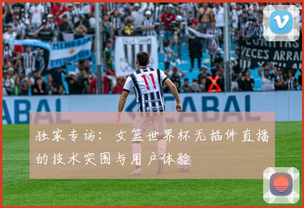 独家专访:女篮世界杯无插件直播的技术突围与用户体验
