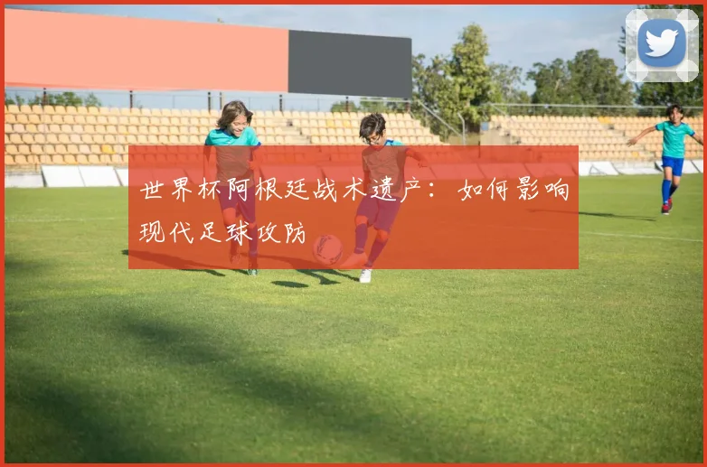 世界杯阿根廷战术遗产:如何影响现代足球攻防