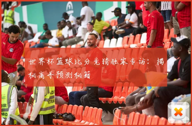 世界杯篮球比分竞猜独家专访：揭秘高手预测秘籍