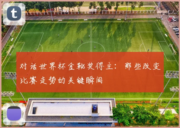 对话世界杯金靴奖得主：那些改变比赛走势的关键瞬间