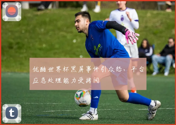 优酷世界杯黑屏事件引众怒，平台应急处理能力受拷问