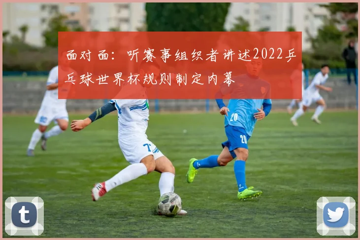 面对面：听赛事组织者讲述2022乒乓球世界杯规则制定内幕