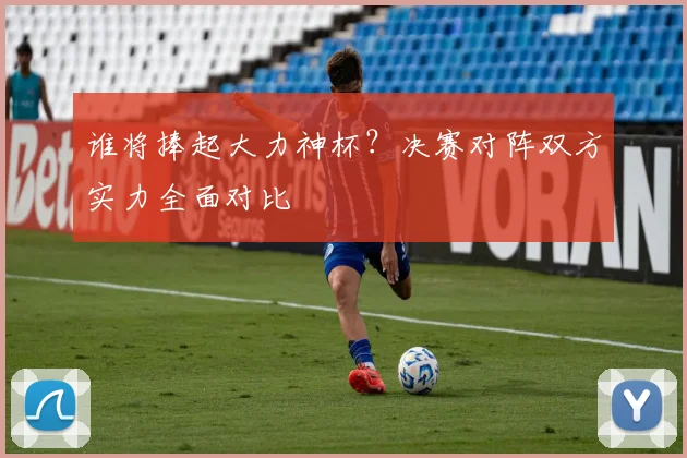 谁将捧起大力神杯？决赛对阵双方实力全面对比
