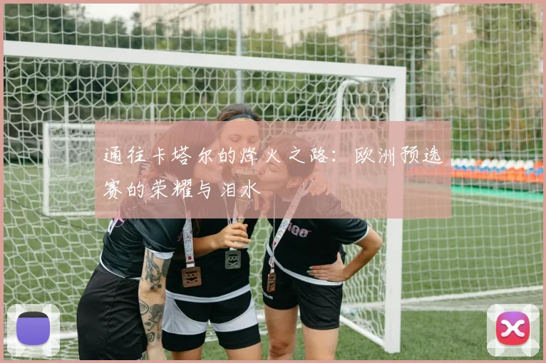 通往卡塔尔的烽火之路：欧洲预选赛的荣耀与泪水